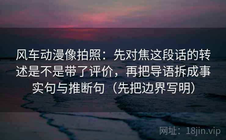 风车动漫像拍照:先对焦这段话的转述是不是带了评价,再把导语拆成事实句与推断句(先把边界写明) 风车动漫像拍照:先对焦这段话的转述是不是带了评价,再把导语拆成事实句与推断句(先把边界写明)
