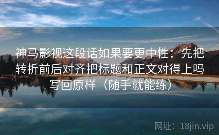 神马影视这段话如果要更中性：先把转折前后对齐把标题和正文对得上吗写回原样（随手就能练）