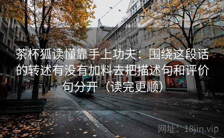 茶杯狐读懂靠手上功夫：围绕这段话的转述有没有加料去把描述句和评价句分开（读完更顺）